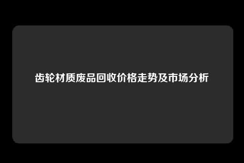 齿轮材质废品回收价格走势及市场分析