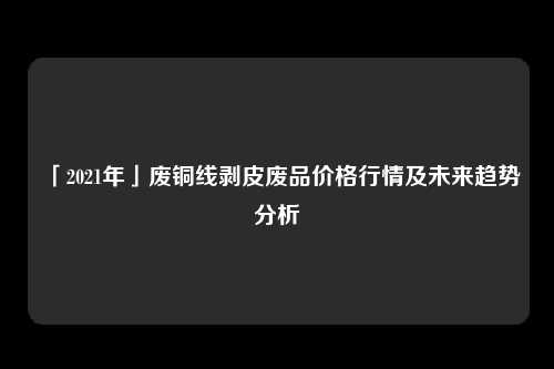 「2021年」废铜线剥皮废品价格行情及未来趋势分析