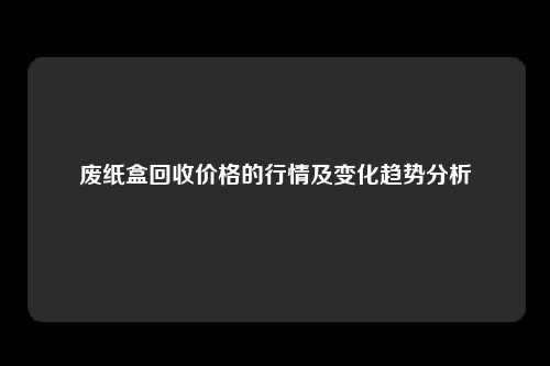 废纸盒回收价格的行情及变化趋势分析