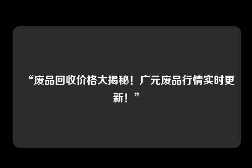 “废品回收价格大揭秘！广元废品行情实时更新！”