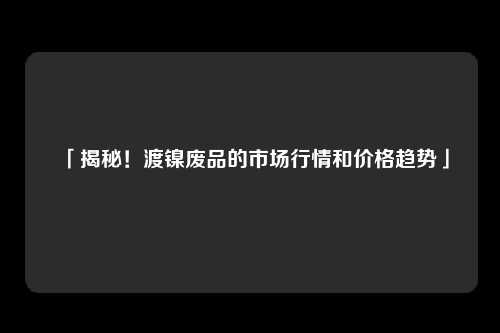 「揭秘！渡镍废品的市场行情和价格趋势」