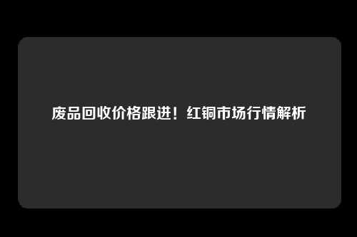 废品回收价格跟进！红铜市场行情解析