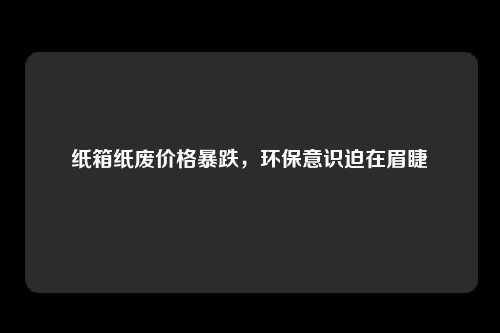 纸箱纸废价格暴跌，环保意识迫在眉睫