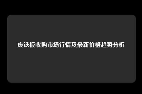 废铁板收购市场行情及最新价格趋势分析