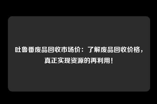 吐鲁番废品回收市场价：了解废品回收价格，真正实现资源的再利用！