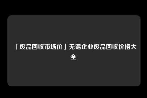 「废品回收市场价」无锡企业废品回收价格大全