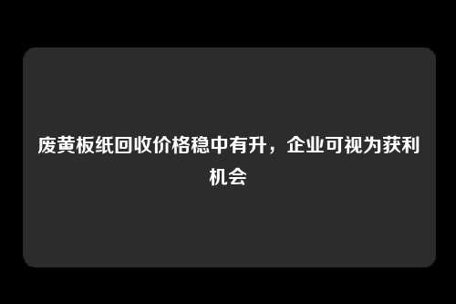 废黄板纸回收价格稳中有升，企业可视为获利机会