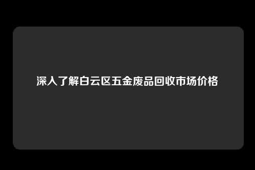 深入了解白云区五金废品回收市场价格