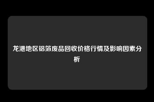 龙港地区铝箔废品回收价格行情及影响因素分析