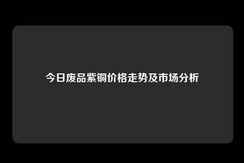 今日废品紫铜价格走势及市场分析