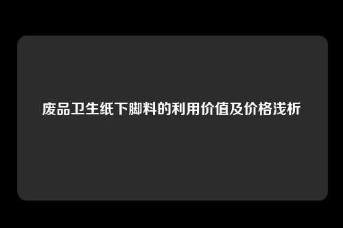 废品卫生纸下脚料的利用价值及价格浅析