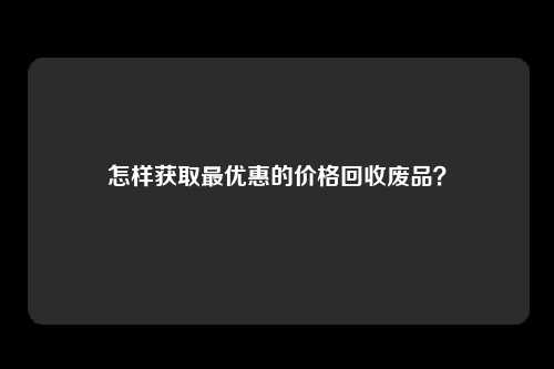 怎样获取最优惠的价格回收废品？