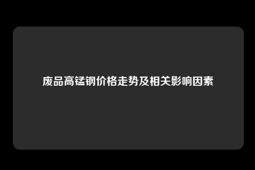 废品高锰钢价格走势及相关影响因素