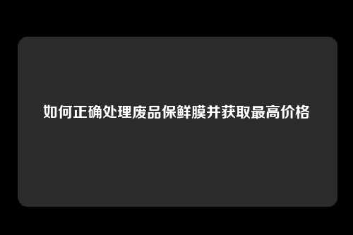 如何正确处理废品保鲜膜并获取最高价格