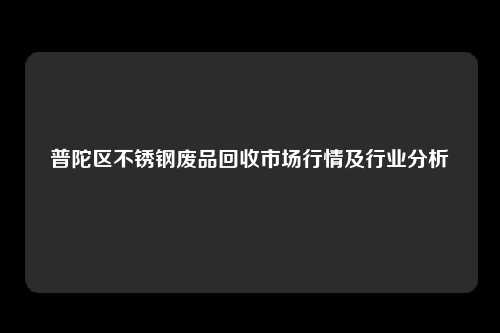 普陀区不锈钢废品回收市场行情及行业分析