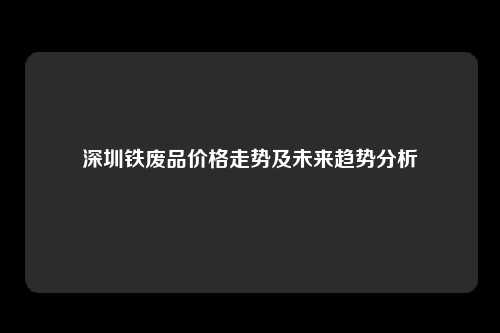 深圳铁废品价格走势及未来趋势分析