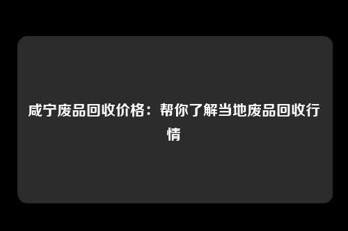 咸宁废品回收价格：帮你了解当地废品回收行情