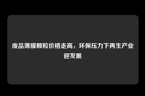 废品薄膜颗粒价格走高，环保压力下再生产业迎发展