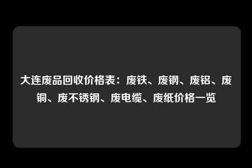 大连废品回收价格表：废铁、废钢、废铝、废铜、废不锈钢、废电缆、废纸价格一览