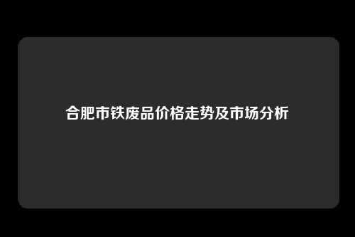 合肥市铁废品价格走势及市场分析