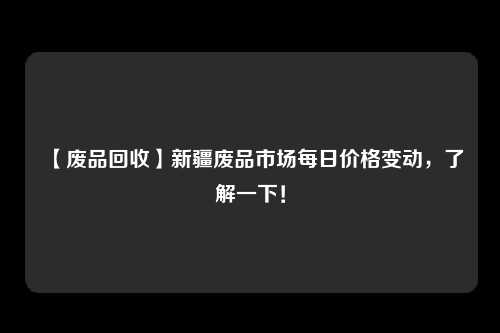 【废品回收】新疆废品市场每日价格变动，了解一下！