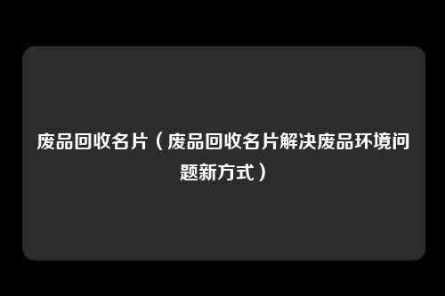 废品回收名片（废品回收名片解决废品环境问题新方式）