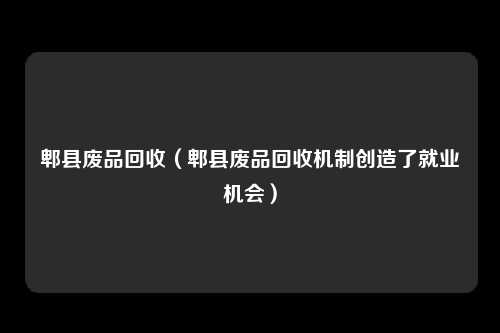 郫县废品回收（郫县废品回收机制创造了就业机会）