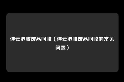 连云港收废品回收（连云港收废品回收的常见问题）