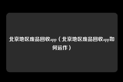 北京地区废品回收app（北京地区废品回收app如何运作）