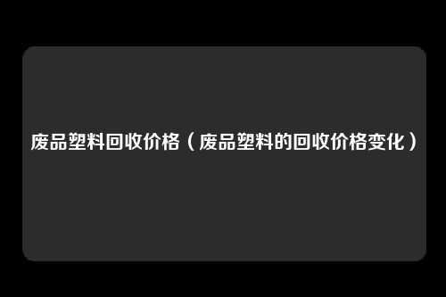 废品塑料回收价格（废品塑料的回收价格变化）