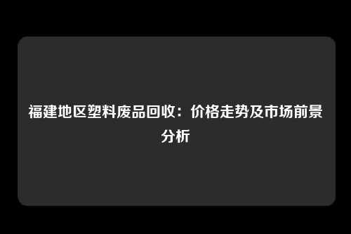 福建地区塑料废品回收：价格走势及市场前景分析