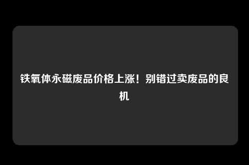 铁氧体永磁废品价格上涨！别错过卖废品的良机