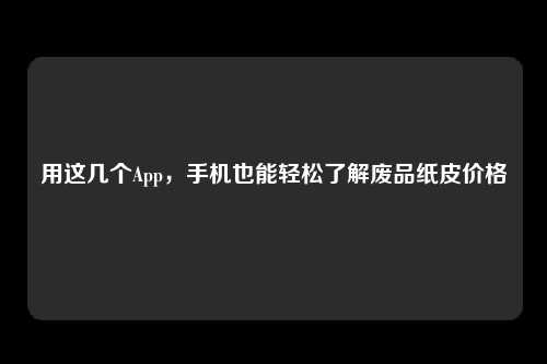 用这几个App，手机也能轻松了解废品纸皮价格