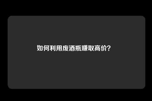 如何利用废酒瓶赚取高价？ 