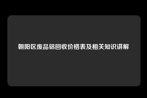 朝阳区废品铝回收价格表及相关知识讲解