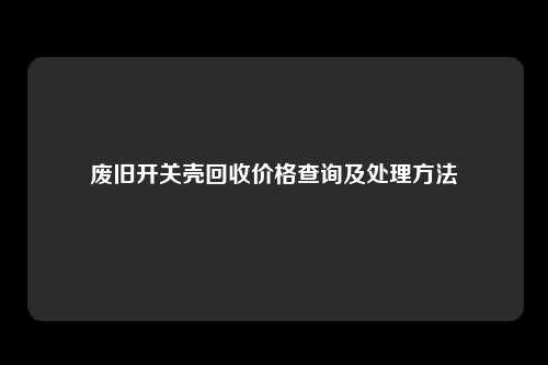 废旧开关壳回收价格查询及处理方法