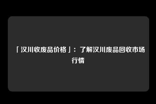 「汉川收废品价格」：了解汉川废品回收市场行情