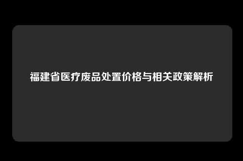 福建省医疗废品处置价格与相关政策解析