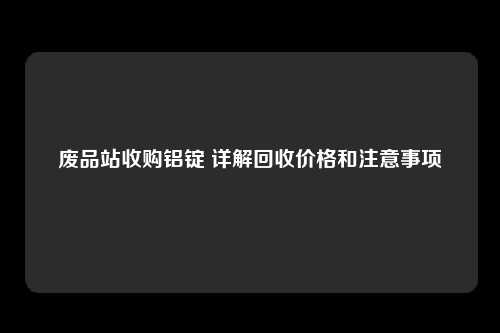 废品站收购铝锭 详解回收价格和注意事项