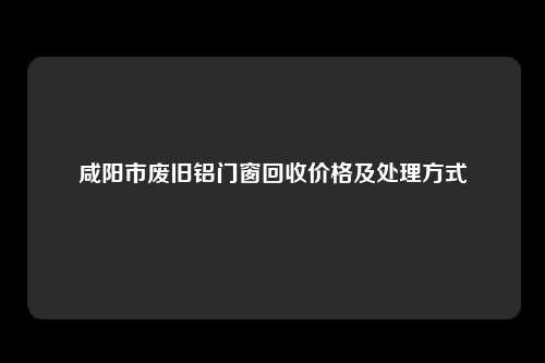 咸阳市废旧铝门窗回收价格及处理方式