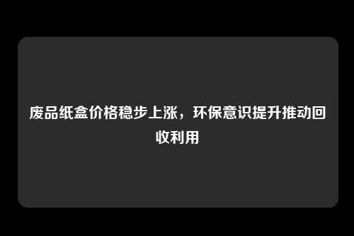 废品纸盒价格稳步上涨，环保意识提升推动回收利用