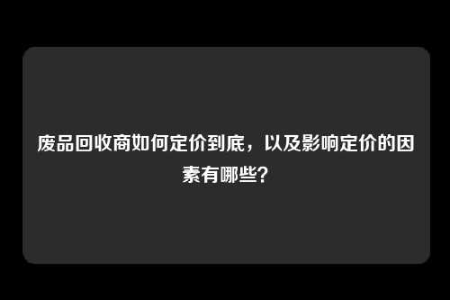 废品回收商如何定价到底，以及影响定价的因素有哪些？