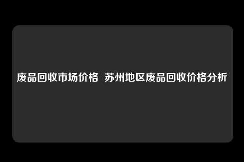 废品回收市场价格  苏州地区废品回收价格分析