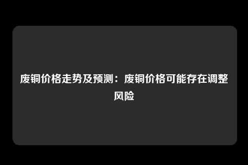 废铜价格走势及预测：废铜价格可能存在调整风险