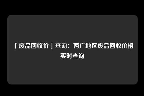 「废品回收价」查询：两广地区废品回收价格实时查询