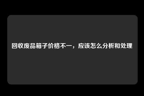 回收废品箱子价格不一，应该怎么分析和处理