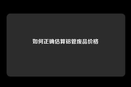 如何正确估算铝管废品价格