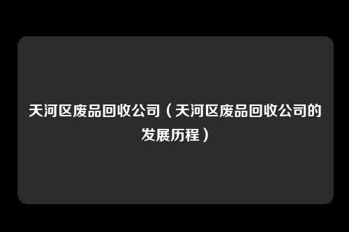 天河区废品回收公司（天河区废品回收公司的发展历程）