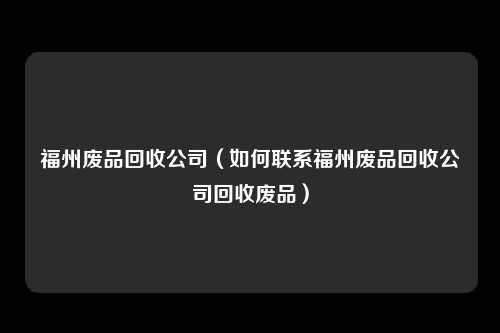 福州废品回收公司（如何联系福州废品回收公司回收废品）