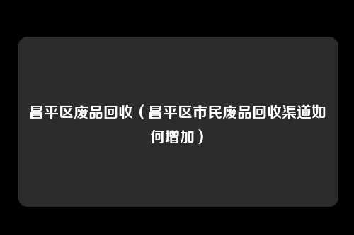 昌平区废品回收（昌平区市民废品回收渠道如何增加）